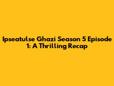 Ipseatulse Ghazi Season 5 Episode 1: A Thrilling Recap