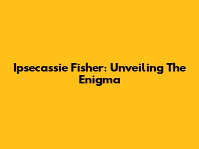 Ipsecassie Fisher: Unveiling The Enigma