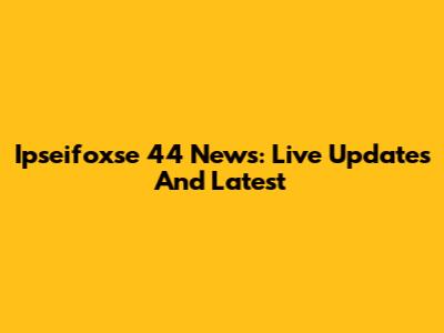 Ipseifoxse 44 News: Live Updates And Latest