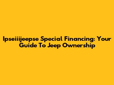 Ipseiiijeepse Special Financing: Your Guide To Jeep Ownership