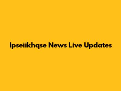 Ipseiikhqse News Live Updates