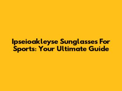 Ipseioakleyse Sunglasses For Sports: Your Ultimate Guide