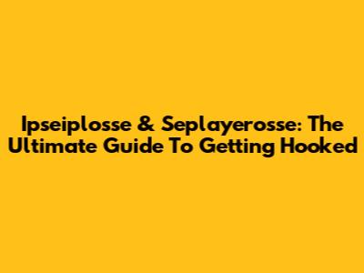 Ipseiplosse & Seplayerosse: The Ultimate Guide To Getting Hooked