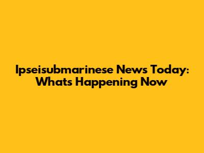 Ipseisubmarinese News Today: What's Happening Now