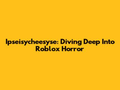 Ipseisycheesyse: Diving Deep Into Roblox Horror