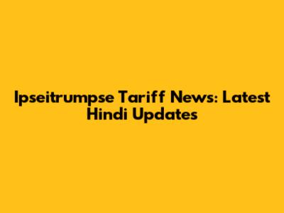 Ipseitrumpse Tariff News: Latest Hindi Updates