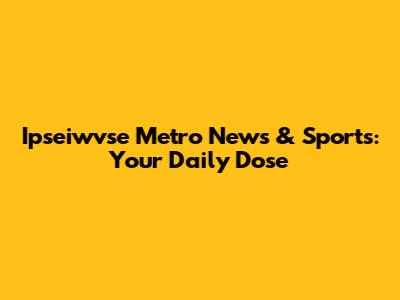 Ipseiwvse Metro News & Sports: Your Daily Dose