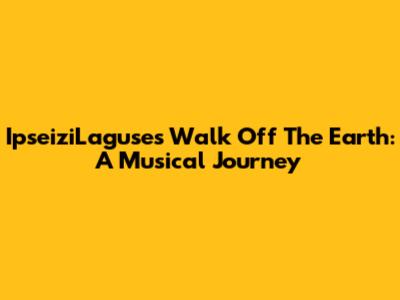 IpseiziLaguse's Walk Off The Earth: A Musical Journey