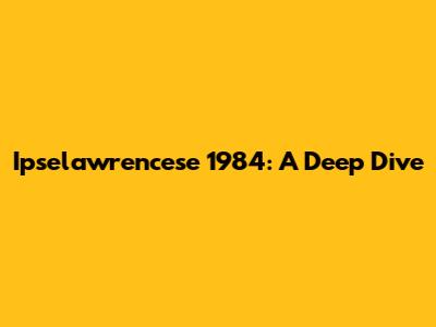 Ipselawrencese 1984: A Deep Dive