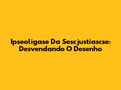 Ipseoligase Da Sescjustiascse: Desvendando O Desenho