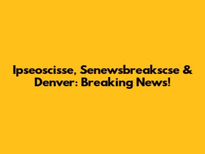 Ipseoscisse, Senewsbreakscse & Denver: Breaking News!