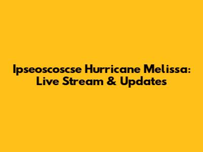 Ipseoscoscse Hurricane Melissa: Live Stream & Updates