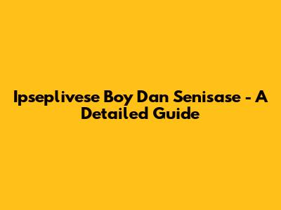 Ipseplivese Boy Dan Senisase - A Detailed Guide