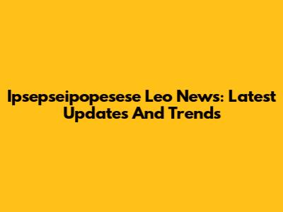 Ipsepseipopesese Leo News: Latest Updates And Trends