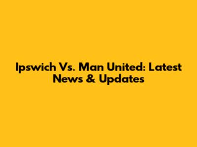 Ipswich Vs. Man United: Latest News & Updates