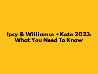 Ipsy & Williamse + Kate 2023: What You Need To Know