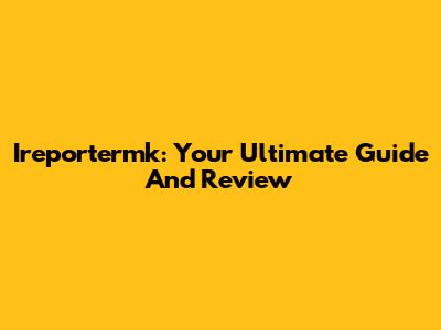 Ireportermk: Your Ultimate Guide And Review