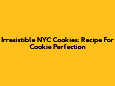 Irresistible NYC Cookies: Recipe For Cookie Perfection
