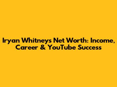 Iryan Whitney's Net Worth: Income, Career & YouTube Success
