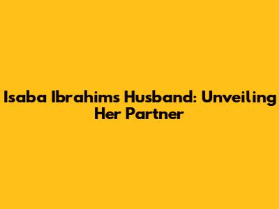 Isaba Ibrahim's Husband: Unveiling Her Partner
