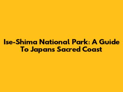 Ise-Shima National Park: A Guide To Japan's Sacred Coast