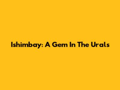 Ishimbay: A Gem In The Urals