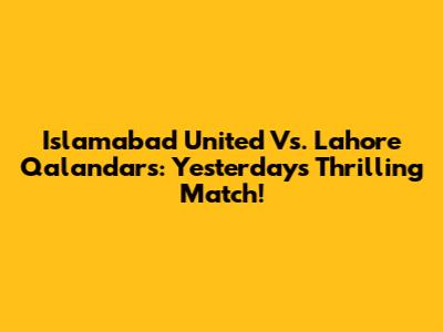 Islamabad United Vs. Lahore Qalandars: Yesterday's Thrilling Match!