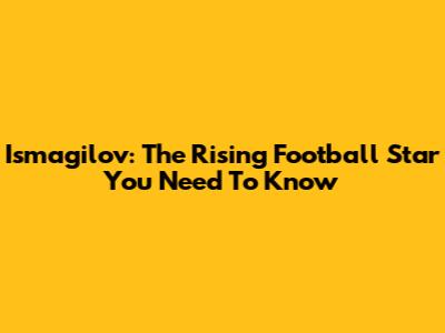 Ismagilov: The Rising Football Star You Need To Know