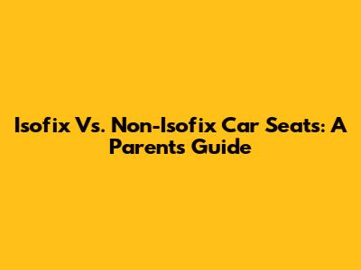 Isofix Vs. Non-Isofix Car Seats: A Parent's Guide