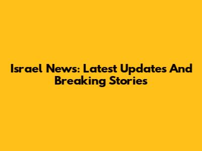 Israel News: Latest Updates And Breaking Stories