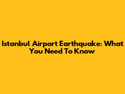 Istanbul Airport Earthquake: What You Need To Know