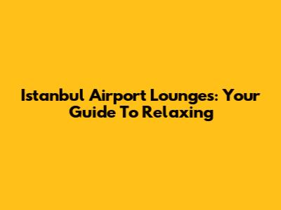 Istanbul Airport Lounges: Your Guide To Relaxing