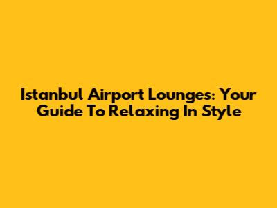 Istanbul Airport Lounges: Your Guide To Relaxing In Style