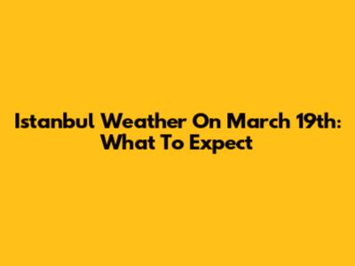 Istanbul Weather On March 19th: What To Expect