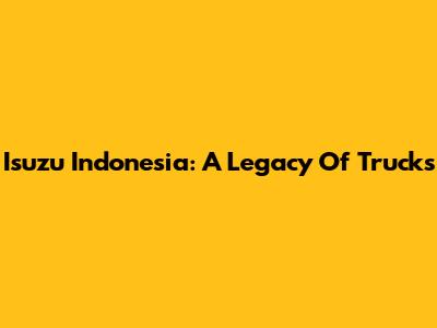Isuzu Indonesia: A Legacy Of Trucks