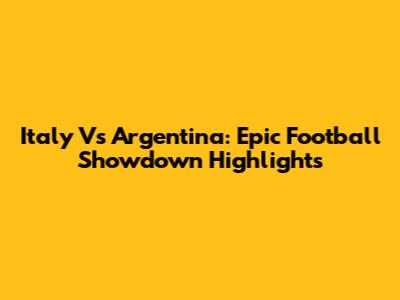 Italy Vs Argentina: Epic Football Showdown Highlights