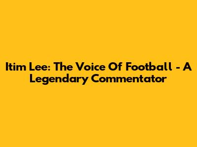 Itim Lee: The Voice Of Football - A Legendary Commentator