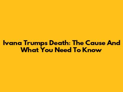 Ivana Trump's Death: The Cause And What You Need To Know