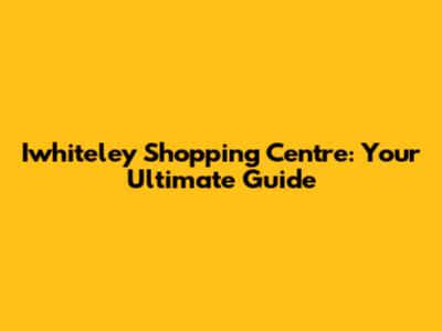 Iwhiteley Shopping Centre: Your Ultimate Guide