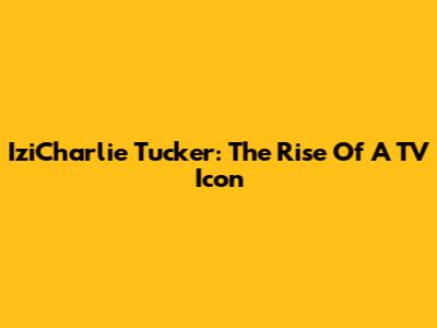 IziCharlie Tucker: The Rise Of A TV Icon
