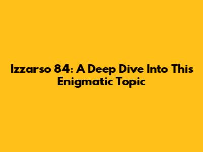 Izzarso 84: A Deep Dive Into This Enigmatic Topic