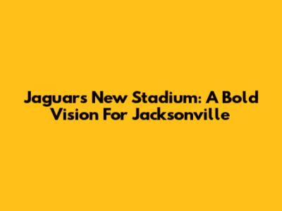 Jaguars' New Stadium: A Bold Vision For Jacksonville