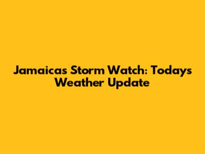 Jamaica's Storm Watch: Today's Weather Update