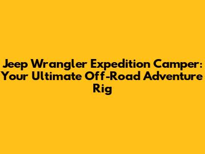 Jeep Wrangler Expedition Camper: Your Ultimate Off-Road Adventure Rig