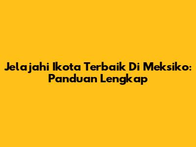 Jelajahi Ikota Terbaik Di Meksiko: Panduan Lengkap