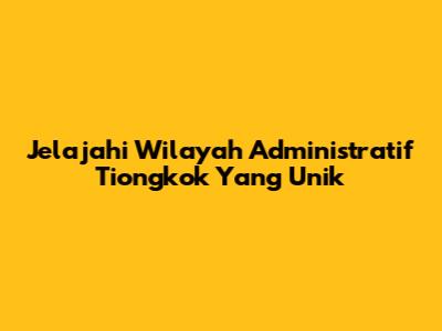 Jelajahi Wilayah Administratif Tiongkok Yang Unik