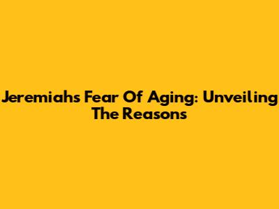 Jeremiah's Fear Of Aging: Unveiling The Reasons