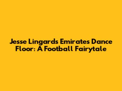 Jesse Lingard's Emirates Dance Floor: A Football Fairytale
