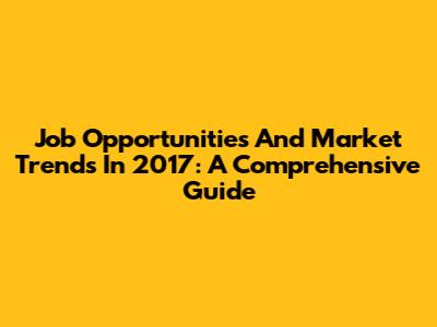 Job Opportunities And Market Trends In 2017: A Comprehensive Guide