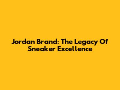 Jordan Brand: The Legacy Of Sneaker Excellence